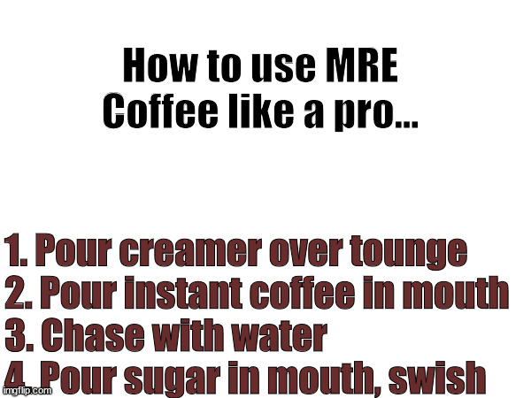 mre coffee | How to use MRE Coffee like a pro... 1. Pour creamer over tounge
2. Pour instant coffee in mouth
3. Chase with water
4. Pour sugar in mouth, swish | image tagged in military humor | made w/ Imgflip meme maker