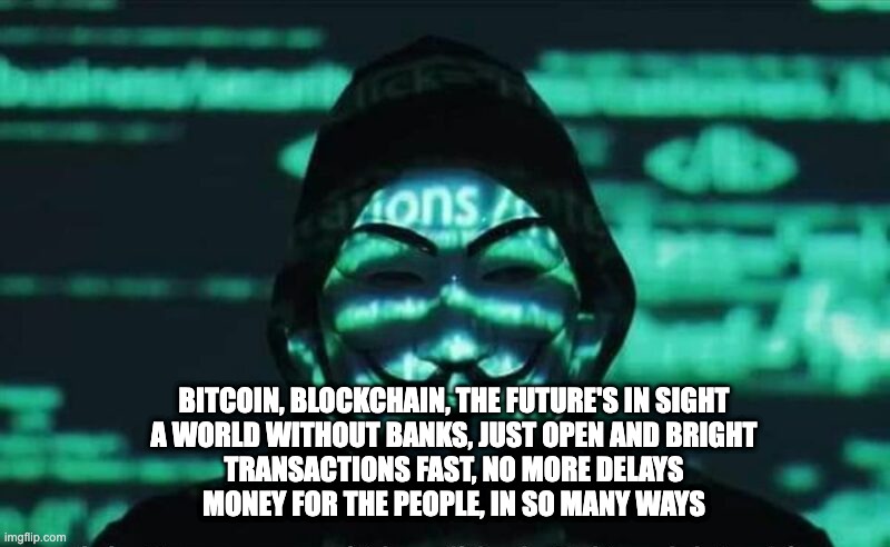 Anonymous 20202 | BITCOIN, BLOCKCHAIN, THE FUTURE'S IN SIGHT
A WORLD WITHOUT BANKS, JUST OPEN AND BRIGHT
TRANSACTIONS FAST, NO MORE DELAYS
MONEY FOR THE PEOPLE, IN SO MANY WAYS | image tagged in anonymous 20202 | made w/ Imgflip meme maker