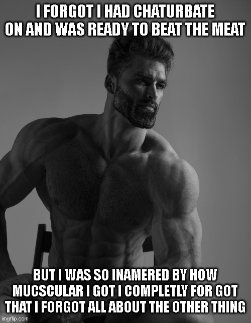 this happens way to offten | I FORGOT I HAD CHATURBATE ON AND WAS READY TO BEAT THE MEAT; BUT I WAS SO INAMERED BY HOW MUCSCULAR I GOT I COMPLETLY FOR GOT THAT I FORGOT ALL ABOUT THE OTHER THING | image tagged in giga chad | made w/ Imgflip meme maker