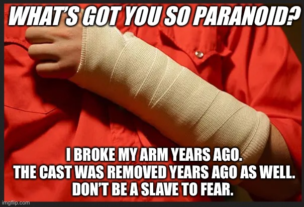 Don't Let Fear Rule You | WHAT’S GOT YOU SO PARANOID? I BROKE MY ARM YEARS AGO.
THE CAST WAS REMOVED YEARS AGO AS WELL.
DON’T BE A SLAVE TO FEAR. | image tagged in broken arm,mask,prison,paranoia,fear,freedom | made w/ Imgflip meme maker