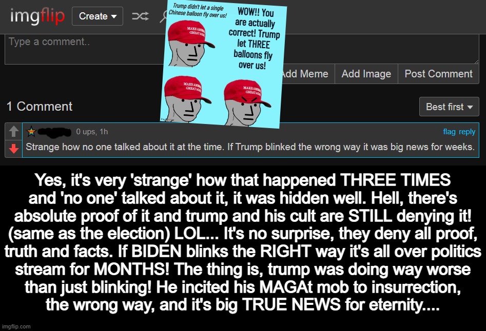 Yes, it's very 'strange' how that happened THREE TIMES
and 'no one' talked about it, it was hidden well. Hell, there's
absolute proof of it and trump and his cult are STILL denying it!
(same as the election) LOL... It's no surprise, they deny all proof,
truth and facts. If BIDEN blinks the RIGHT way it's all over politics
stream for MONTHS! The thing is, trump was doing way worse
than just blinking! He incited his MAGAt mob to insurrection,
the wrong way, and it's big TRUE NEWS for eternity.... | made w/ Imgflip meme maker