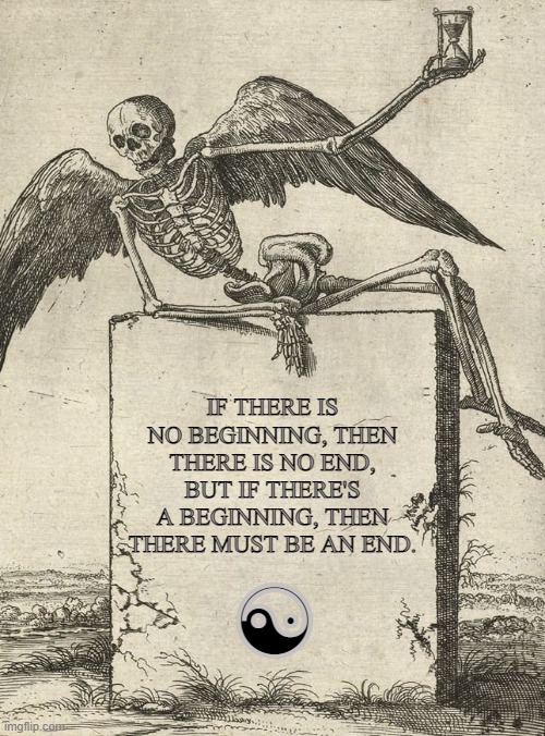 Limits within limitless Existences | IF THERE IS NO BEGINNING, THEN THERE IS NO END,
BUT IF THERE'S A BEGINNING, THEN THERE MUST BE AN END. ☯ | image tagged in beginning,ending,life,death,tao,eternal | made w/ Imgflip meme maker