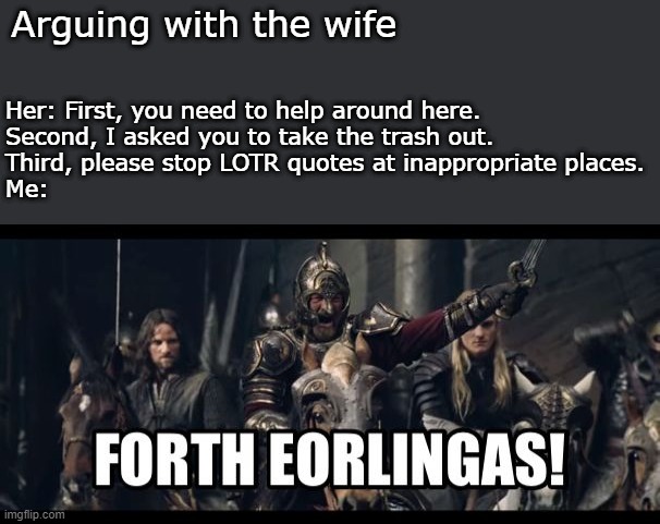 Arguing with the wife | Arguing with the wife; Her: First, you need to help around here.
Second, I asked you to take the trash out.
Third, please stop LOTR quotes at inappropriate places.
Me: | image tagged in forth eorlingas,lotr,fun,tolkien | made w/ Imgflip meme maker