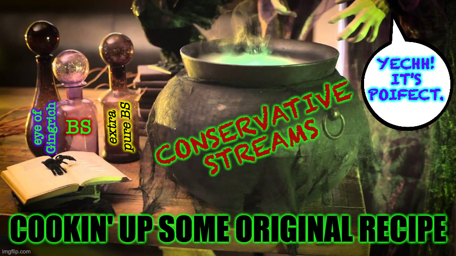 Made fresh daily. | CONSERVATIVE
STREAMS BS extra
pure BS eye of
Gingrich YECHH!
IT'S
POIFECT. COOKIN' UP SOME ORIGINAL RECIPE | image tagged in memes,conservatives,witches brew | made w/ Imgflip meme maker