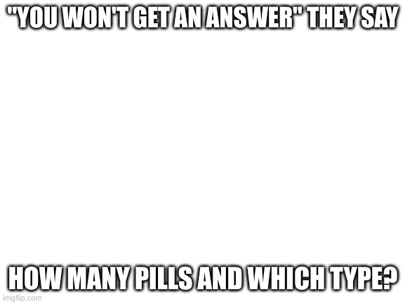 Blank White Template | "YOU WON'T GET AN ANSWER" THEY SAY; HOW MANY PILLS AND WHICH TYPE? | image tagged in blank white template | made w/ Imgflip meme maker