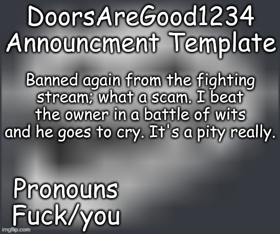 DoorsAreGood1234 announcment temp | Banned again from the fighting stream; what a scam. I beat the owner in a battle of wits and he goes to cry. It's a pity really. | image tagged in doorsaregood1234 announcment temp | made w/ Imgflip meme maker