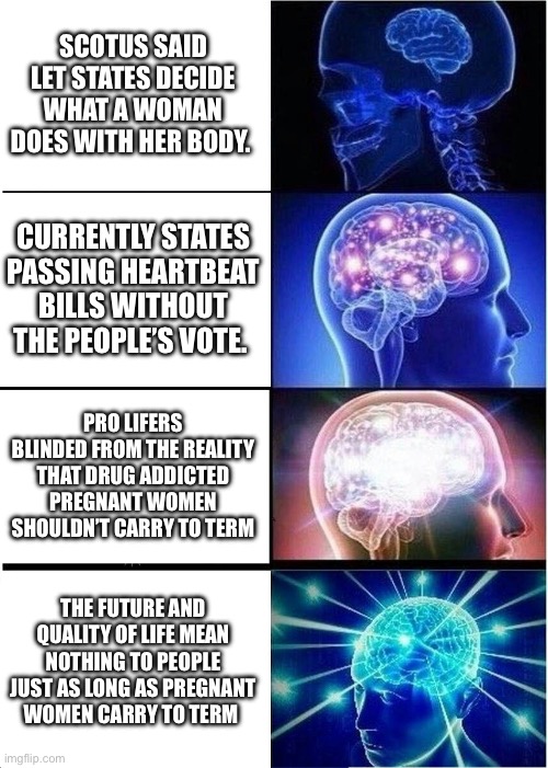 Expanding Brain | SCOTUS SAID LET STATES DECIDE WHAT A WOMAN DOES WITH HER BODY. CURRENTLY STATES PASSING HEARTBEAT BILLS WITHOUT THE PEOPLE’S VOTE. PRO LIFERS BLINDED FROM THE REALITY THAT DRUG ADDICTED PREGNANT WOMEN SHOULDN’T CARRY TO TERM; THE FUTURE AND QUALITY OF LIFE MEAN NOTHING TO PEOPLE JUST AS LONG AS PREGNANT WOMEN CARRY TO TERM | image tagged in memes,expanding brain | made w/ Imgflip meme maker