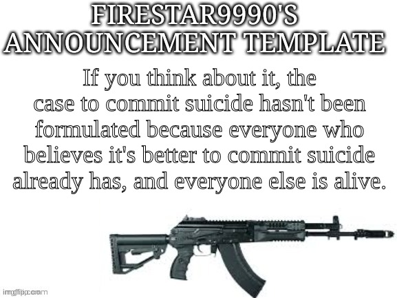 Firestar9990 announcement template (better) | If you think about it, the case to commit suicide hasn't been formulated because everyone who believes it's better to commit suicide already has, and everyone else is alive. | image tagged in firestar9990 announcement template better | made w/ Imgflip meme maker