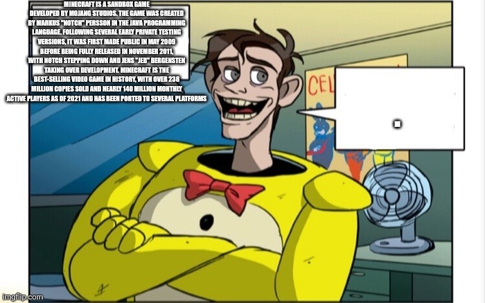 Minecraft is a sandbox game developed by Mojang Studios. The game was created by Markus "Notch" Persson in the Java programming  | MINECRAFT IS A SANDBOX GAME DEVELOPED BY MOJANG STUDIOS. THE GAME WAS CREATED BY MARKUS "NOTCH" PERSSON IN THE JAVA PROGRAMMING LANGUAGE. FOLLOWING SEVERAL EARLY PRIVATE TESTING VERSIONS, IT WAS FIRST MADE PUBLIC IN MAY 2009 BEFORE BEING FULLY RELEASED IN NOVEMBER 2011, WITH NOTCH STEPPING DOWN AND JENS "JEB" BERGENSTEN TAKING OVER DEVELOPMENT. MINECRAFT IS THE BEST-SELLING VIDEO GAME IN HISTORY, WITH OVER 238 MILLION COPIES SOLD AND NEARLY 140 MILLION MONTHLY ACTIVE PLAYERS AS OF 2021 AND HAS BEEN PORTED TO SEVERAL PLATFORMS; . | image tagged in dave explain,minecraft | made w/ Imgflip meme maker