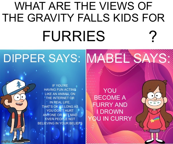 Basedpostatus | FURRIES; IF YOU’RE HAVING FUN ACTING LIKE AN ANIMAL ON THE INTERNET OR IN REAL LIFE, THAT’S OK AS LONG AS YOU DON’T HURT ANYONE OR GET MAD OVER PEOPLE NOT BELIEVING IN YOUR BELIEFS; YOU BECOME A FURRY AND I DROWN YOU IN CURRY | image tagged in dipper/mabel says | made w/ Imgflip meme maker