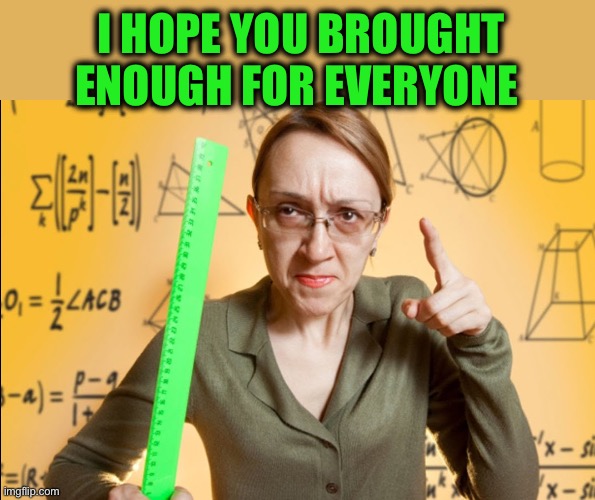Angry Teacher | I HOPE YOU BROUGHT ENOUGH FOR EVERYONE | image tagged in angry teacher | made w/ Imgflip meme maker