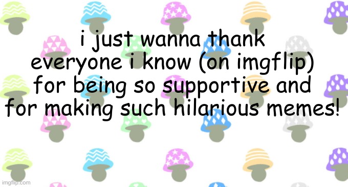thanks u guys | i just wanna thank everyone i know (on imgflip) for being so supportive and for making such hilarious memes! | image tagged in mushroom background | made w/ Imgflip meme maker