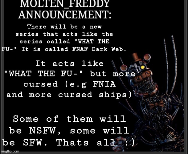 Some announcement (bnhs:Is this going to be in a seperate stream?) | There will be a new series that acts like the series called "WHAT THE FU-" It is called FNAF Dark Web. It acts like "WHAT THE FU-" but more cursed (e.g FNIA and more cursed ships); Some of them will be NSFW, some will be SFW. Thats all :) | image tagged in molten_freddy annocuncement | made w/ Imgflip meme maker