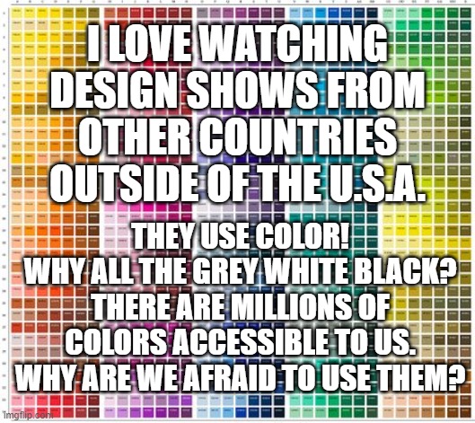 boring design | I LOVE WATCHING DESIGN SHOWS FROM OTHER COUNTRIES OUTSIDE OF THE U.S.A. THEY USE COLOR!
WHY ALL THE GREY WHITE BLACK?
THERE ARE MILLIONS OF COLORS ACCESSIBLE TO US. WHY ARE WE AFRAID TO USE THEM? | image tagged in color | made w/ Imgflip meme maker