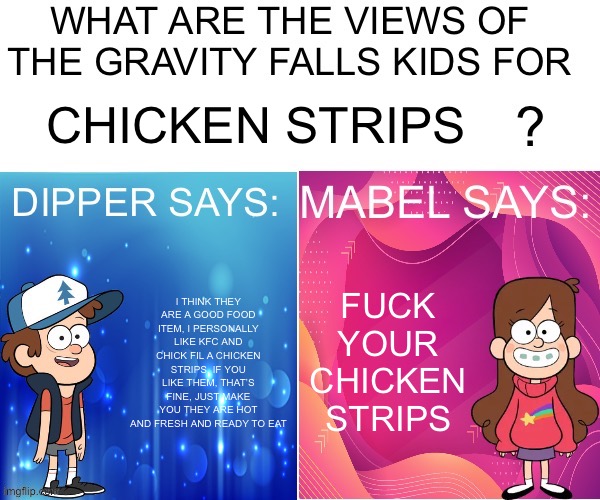 Dipper/Mabel says: | CHICKEN STRIPS; FUCK YOUR CHICKEN STRIPS; I THINK THEY ARE A GOOD FOOD ITEM, I PERSONALLY LIKE KFC AND CHICK FIL A CHICKEN STRIPS, IF YOU LIKE THEM, THAT’S FINE, JUST MAKE YOU THEY ARE HOT AND FRESH AND READY TO EAT | image tagged in dipper/mabel says | made w/ Imgflip meme maker