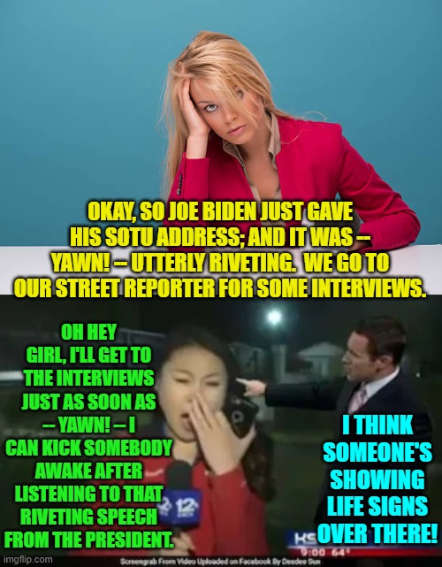 Most people seemed uncertain as to what Biden had been mumbling about. | OKAY, SO JOE BIDEN JUST GAVE HIS SOTU ADDRESS; AND IT WAS -- YAWN! -- UTTERLY RIVETING.  WE GO TO OUR STREET REPORTER FOR SOME INTERVIEWS. OH HEY GIRL, I'LL GET TO THE INTERVIEWS JUST AS SOON AS -- YAWN! -- I CAN KICK SOMEBODY AWAKE AFTER LISTENING TO THAT RIVETING SPEECH FROM THE PRESIDENT. I THINK SOMEONE'S SHOWING LIFE SIGNS OVER THERE! | image tagged in tax and spend | made w/ Imgflip meme maker