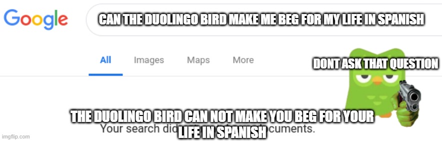 Google No Results | CAN THE DUOLINGO BIRD MAKE ME BEG FOR MY LIFE IN SPANISH; DONT ASK THAT QUESTION; THE DUOLINGO BIRD CAN NOT MAKE YOU BEG FOR YOUR
LIFE IN SPANISH | image tagged in google no results | made w/ Imgflip meme maker