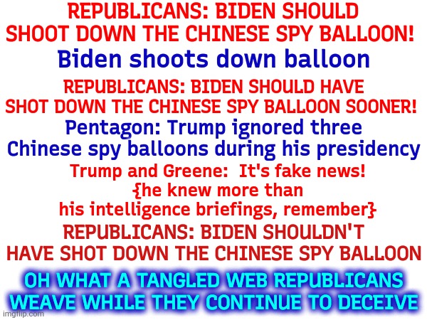 Oh What A Tangled Web | REPUBLICANS: BIDEN SHOULD SHOOT DOWN THE CHINESE SPY BALLOON! Biden shoots down balloon; REPUBLICANS: BIDEN SHOULD HAVE SHOT DOWN THE CHINESE SPY BALLOON SOONER! Pentagon: Trump ignored three Chinese spy balloons during his presidency; Trump and Greene:  It's fake news!
{he knew more than his intelligence briefings, remember}; REPUBLICANS: BIDEN SHOULDN'T HAVE SHOT DOWN THE CHINESE SPY BALLOON; OH WHAT A TANGLED WEB REPUBLICANS WEAVE WHILE THEY CONTINUE TO DECEIVE | image tagged in memes,scumbag republicans,liars,deceivers,deception,misinformation | made w/ Imgflip meme maker