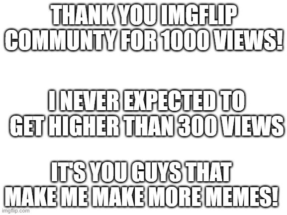 Thanks guys | THANK YOU IMGFLIP COMMUNTY FOR 1000 VIEWS! I NEVER EXPECTED TO GET HIGHER THAN 300 VIEWS; IT'S YOU GUYS THAT MAKE ME MAKE MORE MEMES! | image tagged in blank white template | made w/ Imgflip meme maker