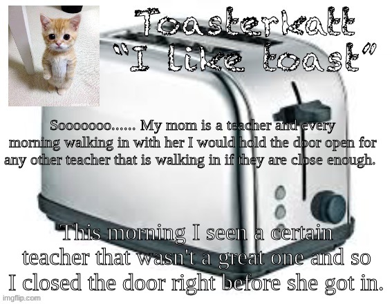 more info in comments | Sooooooo...... My mom is a teacher and every morning walking in with her I would hold the door open for any other teacher that is walking in if they are close enough. This morning I saw a certain teacher that wasn't a great one and so I closed the door right before she got in. | image tagged in toasterkatt toast template | made w/ Imgflip meme maker