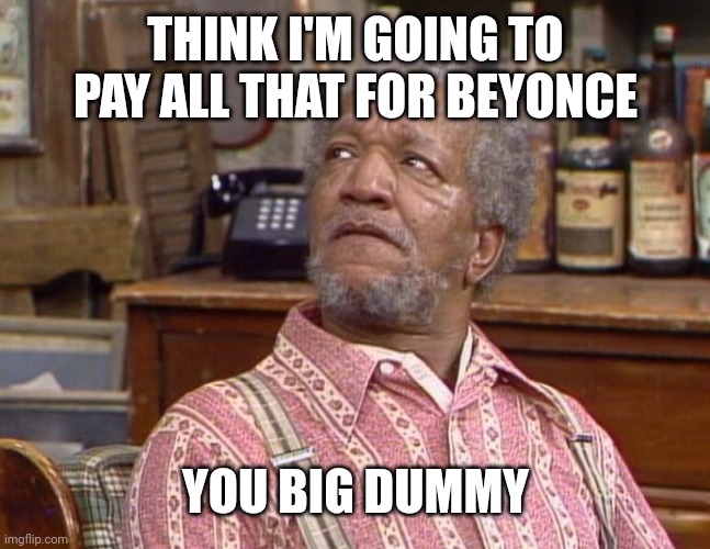 Fred Sanford | THINK I'M GOING TO PAY ALL THAT FOR BEYONCE; YOU BIG DUMMY | image tagged in fred sanford,beyonce,dummy,tickets | made w/ Imgflip meme maker