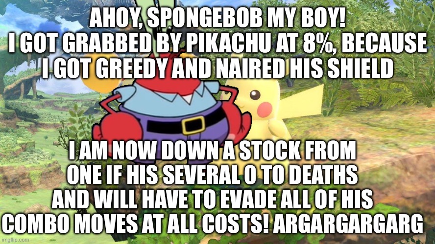 Mr krabs died in smash 2 | AHOY, SPONGEBOB MY BOY!
I GOT GRABBED BY PIKACHU AT 8%, BECAUSE I GOT GREEDY AND NAIRED HIS SHIELD; I AM NOW DOWN A STOCK FROM ONE IF HIS SEVERAL 0 TO DEATHS AND WILL HAVE TO EVADE ALL OF HIS COMBO MOVES AT ALL COSTS! ARGARGARGARG | image tagged in ssb | made w/ Imgflip meme maker