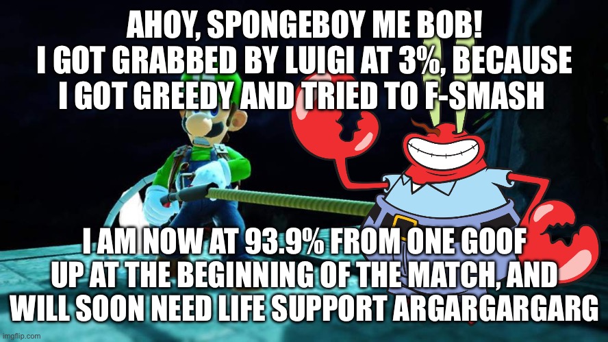 Mr krabs died in smash 1 | AHOY, SPONGEBOY ME BOB!
I GOT GRABBED BY LUIGI AT 3%, BECAUSE I GOT GREEDY AND TRIED TO F-SMASH; I AM NOW AT 93.9% FROM ONE GOOF UP AT THE BEGINNING OF THE MATCH, AND WILL SOON NEED LIFE SUPPORT ARGARGARGARG | image tagged in memes | made w/ Imgflip meme maker