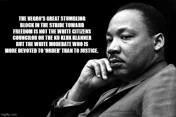 MLK | THE NEGRO'S GREAT STUMBLING BLOCK IN THE STRIDE TOWARD FREEDOM IS NOT THE WHITE CITIZENS COUNCILOR OR THE KU KLUX KLANNER BUT THE WHITE MODE | image tagged in mlk | made w/ Imgflip meme maker