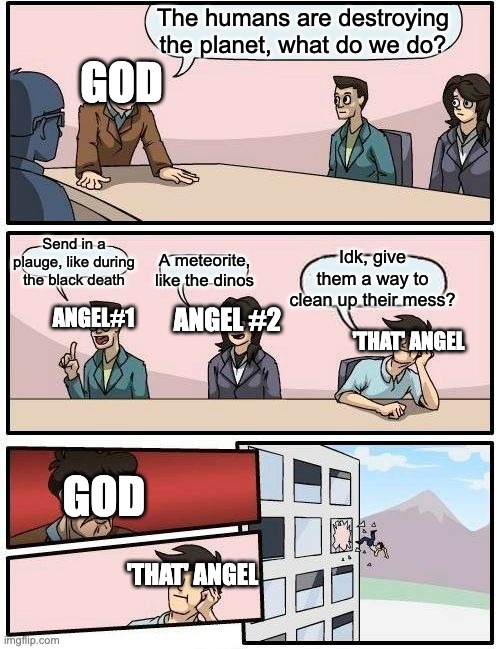 God and angels | The humans are destroying the planet, what do we do? GOD; Send in a plauge, like during the black death; Idk, give them a way to clean up their mess? A meteorite, like the dinos; ANGEL#1; ANGEL #2; 'THAT' ANGEL; GOD; 'THAT' ANGEL | image tagged in memes,boardroom meeting suggestion | made w/ Imgflip meme maker