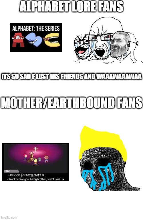 Alphabet Lore isn't sad and Mother 3 is Actually Sad (Spoilers) | ALPHABET LORE FANS; ITS SO SAD F LOST HIS FRIENDS AND WAAAWAAAWAA; MOTHER/EARTHBOUND FANS | image tagged in mother 3,alphabet lore | made w/ Imgflip meme maker