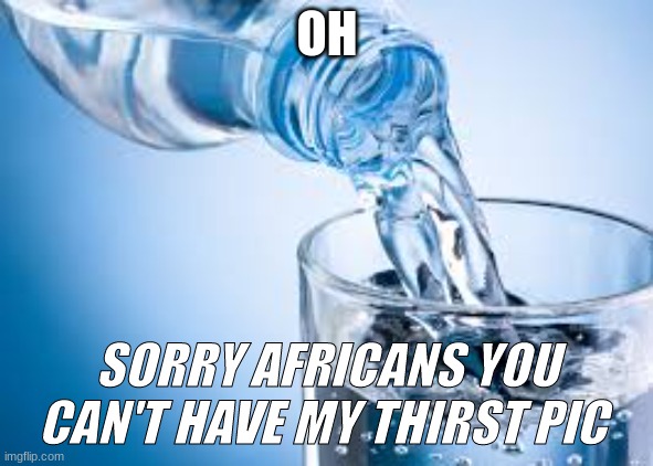 africans cant look at this | OH; SORRY AFRICANS YOU CAN'T HAVE MY THIRST PIC | image tagged in water | made w/ Imgflip meme maker