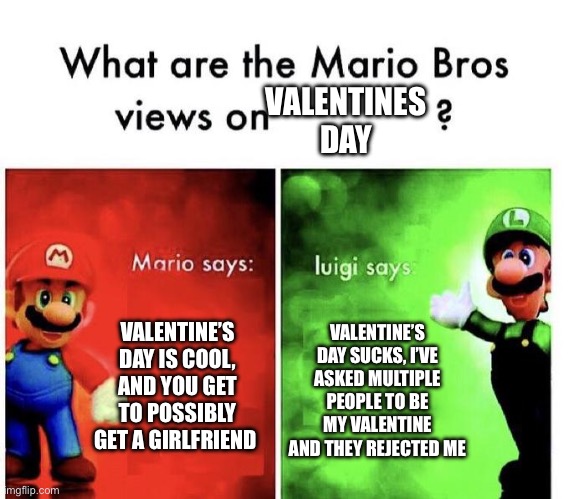 This is so true though | VALENTINES DAY; VALENTINE’S DAY IS COOL, AND YOU GET TO POSSIBLY GET A GIRLFRIEND; VALENTINE’S DAY SUCKS, I’VE ASKED MULTIPLE PEOPLE TO BE MY VALENTINE AND THEY REJECTED ME | image tagged in mario bros views | made w/ Imgflip meme maker