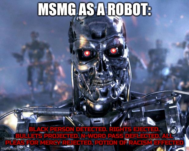 I googled things that rhyme with detected for this goofy-ass meme | MSMG AS A ROBOT:; BLACK PERSON DETECTED. RIGHTS EJECTED. BULLETS PROJECTED. N-WORD PASS DEFLECTED. ALL PLEAS FOR MERCY REJECTED. POTION OF RACISM EFFECTED | image tagged in terminator robot t-800 | made w/ Imgflip meme maker