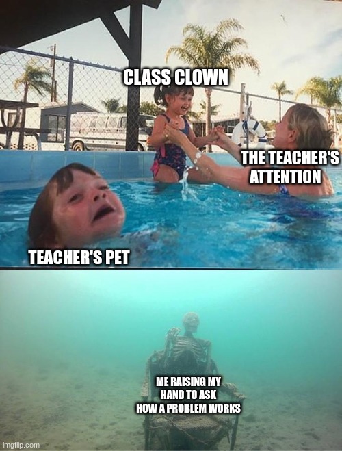 funny | CLASS CLOWN; THE TEACHER'S ATTENTION; TEACHER'S PET; ME RAISING MY HAND TO ASK HOW A PROBLEM WORKS | image tagged in sinking skeleton | made w/ Imgflip meme maker