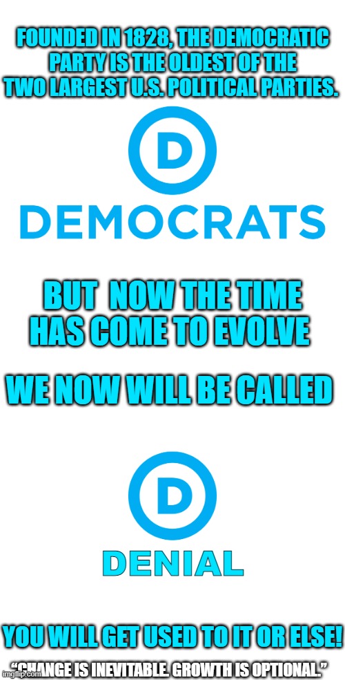 “Change is inevitable. Growth is optional.” | FOUNDED IN 1828, THE DEMOCRATIC PARTY IS THE OLDEST OF THE TWO LARGEST U.S. POLITICAL PARTIES. BUT  NOW THE TIME HAS COME TO EVOLVE; WE NOW WILL BE CALLED; DENIAL; YOU WILL GET USED TO IT OR ELSE! “CHANGE IS INEVITABLE. GROWTH IS OPTIONAL.” | image tagged in democrats,denial | made w/ Imgflip meme maker