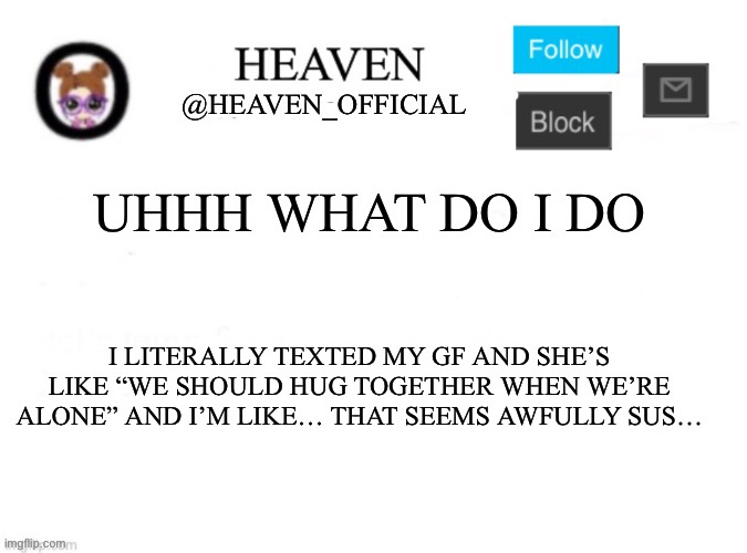 To be clear I hate hugs and she’s like “hug me”, and I’m Trying not to show emotion because I’m in class | UHHH WHAT DO I DO; I LITERALLY TEXTED MY GF AND SHE’S LIKE “WE SHOULD HUG TOGETHER WHEN WE’RE ALONE” AND I’M LIKE… THAT SEEMS AWFULLY SUS… | image tagged in heaven s template | made w/ Imgflip meme maker