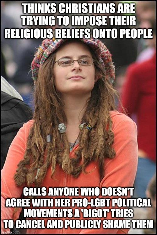 Don't accuse religious people of imposing their beliefs onto people when you do the same with your political beliefs | THINKS CHRISTIANS ARE TRYING TO IMPOSE THEIR RELIGIOUS BELIEFS ONTO PEOPLE; CALLS ANYONE WHO DOESN'T AGREE WITH HER PRO-LGBT POLITICAL MOVEMENTS A 'BIGOT' TRIES TO CANCEL AND PUBLICLY SHAME THEM | image tagged in memes,college liberal,lgbtq,liberal hypocrisy,sjws,cancel culture | made w/ Imgflip meme maker
