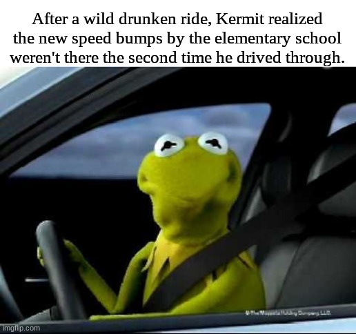 wth where are they | After a wild drunken ride, Kermit realized the new speed bumps by the elementary school weren't there the second time he drived through. | image tagged in kermit car,dark humor,i am speed | made w/ Imgflip meme maker