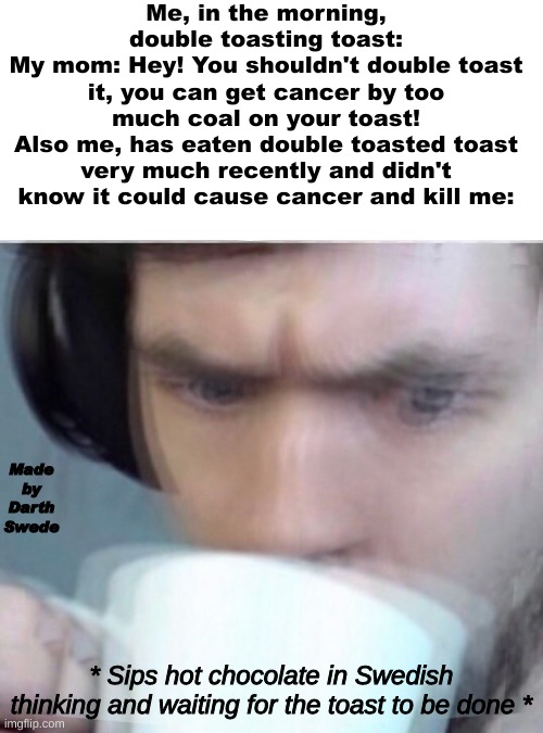 Hey Captain_Scar? Can you send this to the Memenade discord server for me? Thanks! :) | Me, in the morning, double toasting toast:
My mom: Hey! You shouldn't double toast it, you can get cancer by too much coal on your toast!
Also me, has eaten double toasted toast very much recently and didn't know it could cause cancer and kill me:; Made by Darth Swede; * Sips hot chocolate in Swedish thinking and waiting for the toast to be done * | image tagged in concerned sean intensifies | made w/ Imgflip meme maker