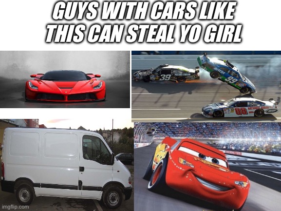 ……., …..? | GUYS WITH CARS LIKE THIS CAN STEAL YO GIRL | image tagged in blank white template | made w/ Imgflip meme maker