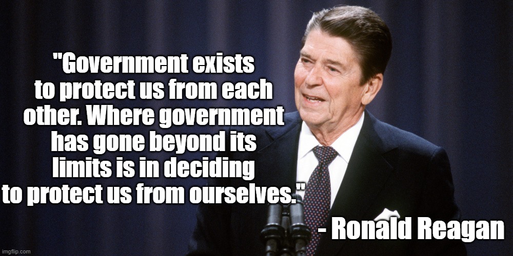 Protecting us from ourselves | "Government exists to protect us from each other. Where government has gone beyond its limits is in deciding to protect us from ourselves."; - Ronald Reagan | image tagged in ronald reagan,government,politics | made w/ Imgflip meme maker