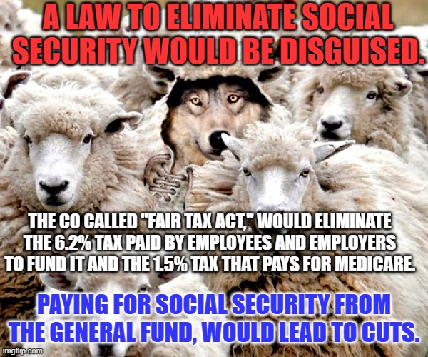 The Anti-Worker Republicans are not stupid. | A LAW TO ELIMINATE SOCIAL SECURITY WOULD BE DISGUISED. THE CO CALLED "FAIR TAX ACT," WOULD ELIMINATE THE 6.2% TAX PAID BY EMPLOYEES AND EMPLOYERS TO FUND IT AND THE 1.5% TAX THAT PAYS FOR MEDICARE. PAYING FOR SOCIAL SECURITY FROM THE GENERAL FUND, WOULD LEAD TO CUTS. | image tagged in politics | made w/ Imgflip meme maker