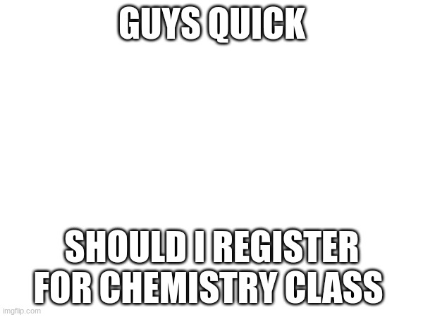 GUYS QUICK; SHOULD I REGISTER FOR CHEMISTRY CLASS | made w/ Imgflip meme maker