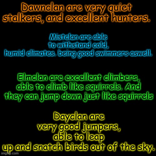 Abilities of the clans | Mistclan are able to withstand cold, humid climates. being good swimmers aswell. Dawnclan are very quiet stalkers, and excellent hunters. Dayclan are very good jumpers, able to leap up and snatch birds out of the sky. Elmclan are excellent climbers, able to climb like squirrels. And they can jump down just like squirrels | image tagged in black | made w/ Imgflip meme maker