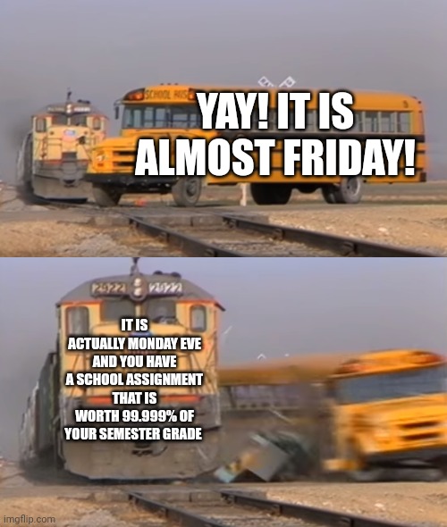 When it's Monday Eve and you have a mega assignment due | YAY! IT IS ALMOST FRIDAY! IT IS ACTUALLY MONDAY EVE AND YOU HAVE A SCHOOL ASSIGNMENT THAT IS WORTH 99.999% OF YOUR SEMESTER GRADE | image tagged in a train hitting a school bus | made w/ Imgflip meme maker