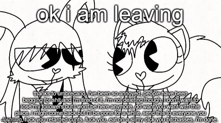 kitty and reddma | ok i am leaving; thanks to umbrecario, i've been so annoyed, people have been begging for shit and i'm tired of it, i'm not deleting though, i don't want to lose my followers but i wont be here anymore, do want you want with this place, i might come back but i'll be gone for a while, send this to everyone you know ig, fuck you retarded cunts, fuck you, eat on a slimy dick you bitchasses, i'm done. | image tagged in kitty and reddma | made w/ Imgflip meme maker