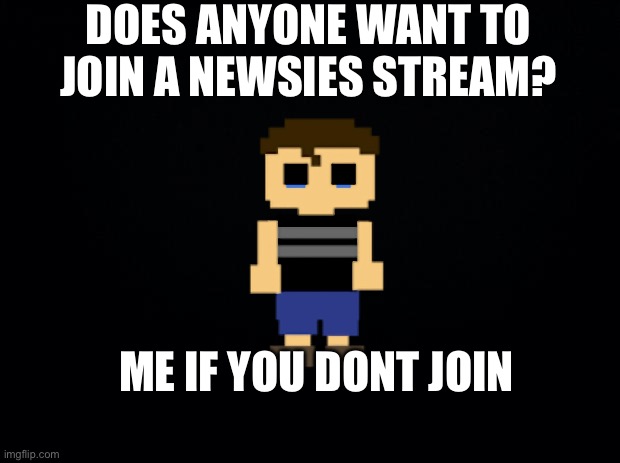 Cri | DOES ANYONE WANT TO JOIN A NEWSIES STREAM? ME IF YOU DONT JOIN | image tagged in black background | made w/ Imgflip meme maker