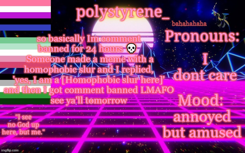 Polystyrene's newest announcement template | bahahahaha; I dont care; so basically Im comment banned for 24 hours 💀 
 Someone made a meme with a homophobic slur and I replied, 'yes, I am a [Homophobic slur here]'
 and then I got comment banned LMAFO 
 see ya'll tomorrow; annoyed but amused | image tagged in polystyrene's newest announcement template | made w/ Imgflip meme maker