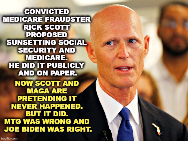 Losers - Rick Scott, Mike Lee, Maga, MTG. Winner - Biden. | CONVICTED 
MEDICARE FRAUDSTER 
RICK SCOTT 
PROPOSED 
SUNSETTING SOCIAL 
SECURITY AND 
MEDICARE. 
HE DID IT PUBLICLY 
AND ON PAPER. NOW SCOTT AND 
MAGA ARE 
PRETENDING IT 
NEVER HAPPENED. 
BUT IT DID. 
MTG WAS WRONG AND 
JOE BIDEN WAS RIGHT. | image tagged in rick scott,medicare,fraud,social security,sunset,liar | made w/ Imgflip meme maker
