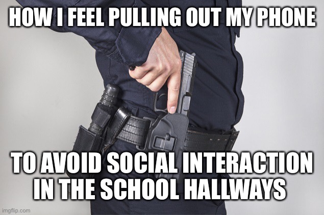 Literally every day | HOW I FEEL PULLING OUT MY PHONE; TO AVOID SOCIAL INTERACTION IN THE SCHOOL HALLWAYS | image tagged in cop gun drawn | made w/ Imgflip meme maker